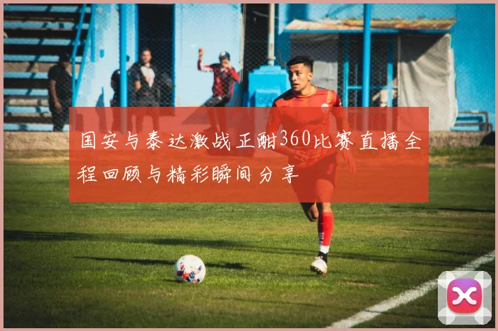 国安与泰达激战正酣360比赛直播全程回顾与精彩瞬间分享