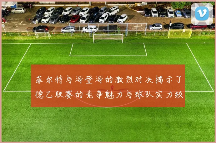 菲尔特与海登海的激烈对决揭示了德乙联赛的竞争魅力与球队实力较量