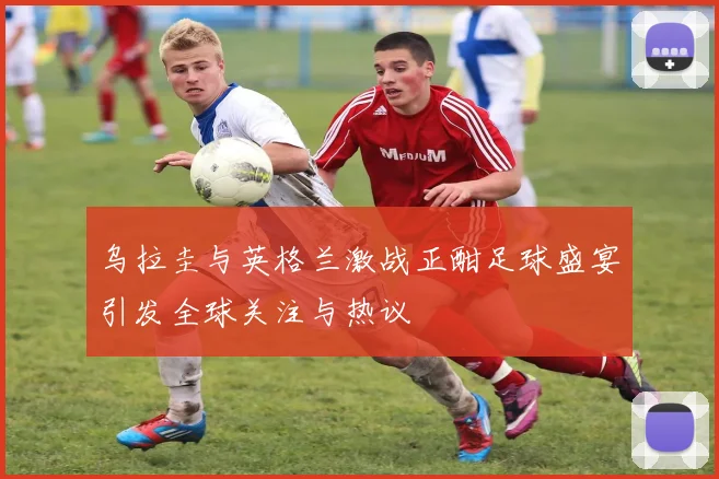 乌拉圭与英格兰激战正酣足球盛宴引发全球关注与热议
