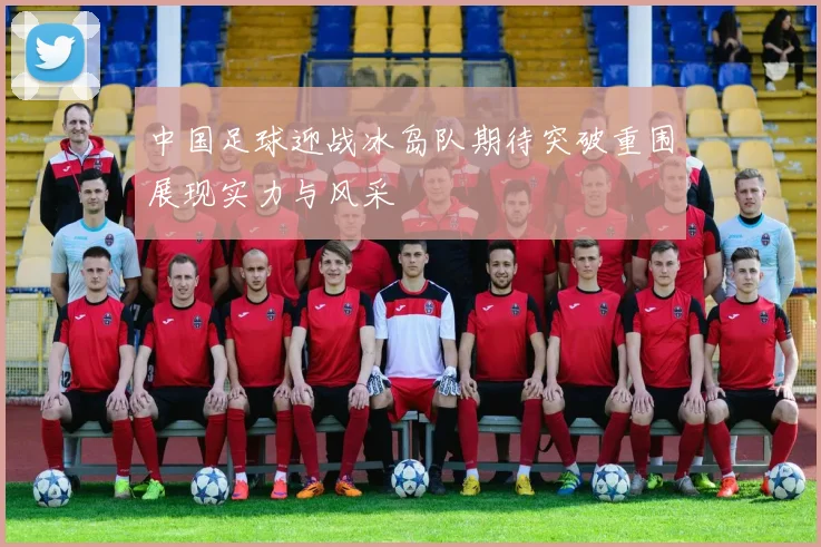 中国足球迎战冰岛队期待突破重围展现实力与风采