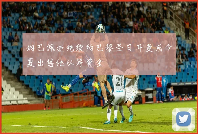 姆巴佩拒绝续约巴黎圣日耳曼或今夏出售他以筹资金