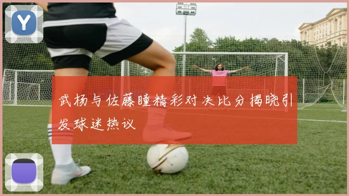 武杨与佐藤瞳精彩对决比分揭晓引发球迷热议