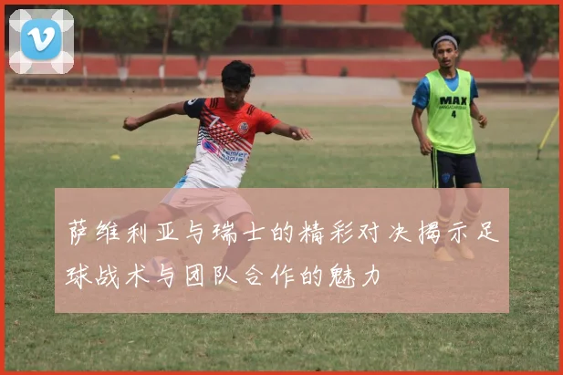 萨维利亚与瑞士的精彩对决揭示足球战术与团队合作的魅力