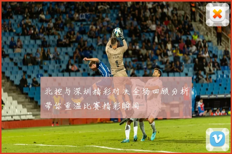 北控与深圳精彩对决全场回顾分析带你重温比赛精彩瞬间
