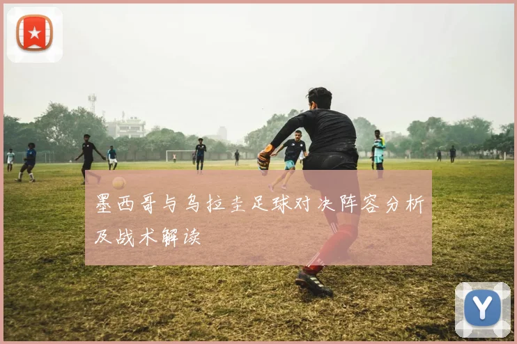 墨西哥与乌拉圭足球对决阵容分析及战术解读