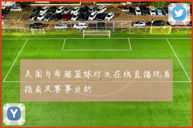 美国与希腊篮球对决在线直播观看指南及赛事分析