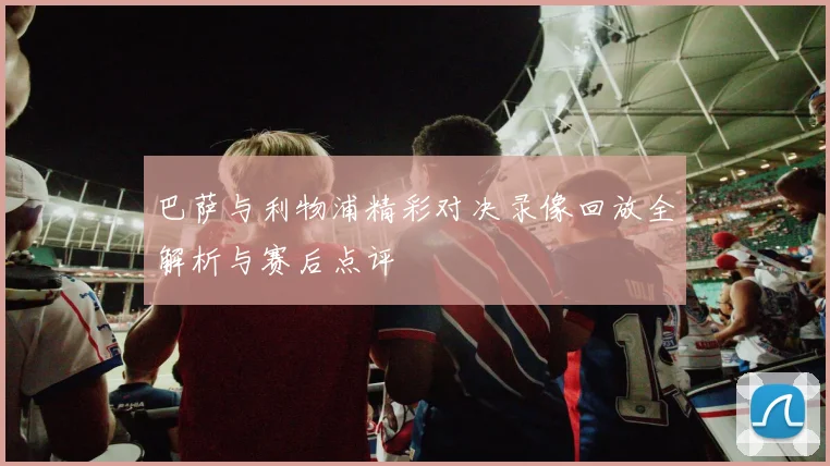 巴萨与利物浦精彩对决录像回放全解析与赛后点评