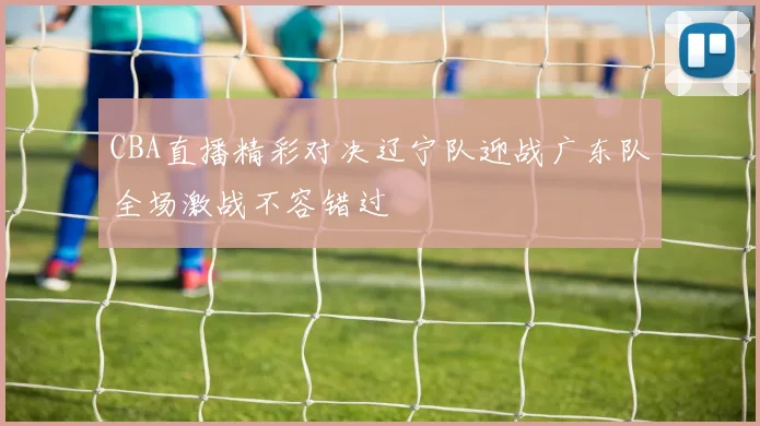 CBA直播精彩对决辽宁队迎战广东队全场激战不容错过