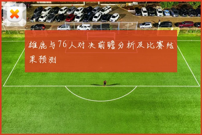 雄鹿与76人对决前瞻分析及比赛结果预测