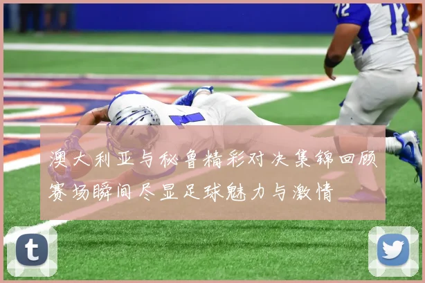 澳大利亚与秘鲁精彩对决集锦回顾赛场瞬间尽显足球魅力与激情