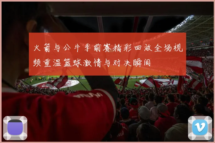 火箭与公牛季前赛精彩回放全场视频重温篮球激情与对决瞬间