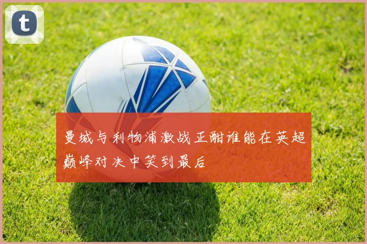 曼城与利物浦激战正酣谁能在英超巅峰对决中笑到最后