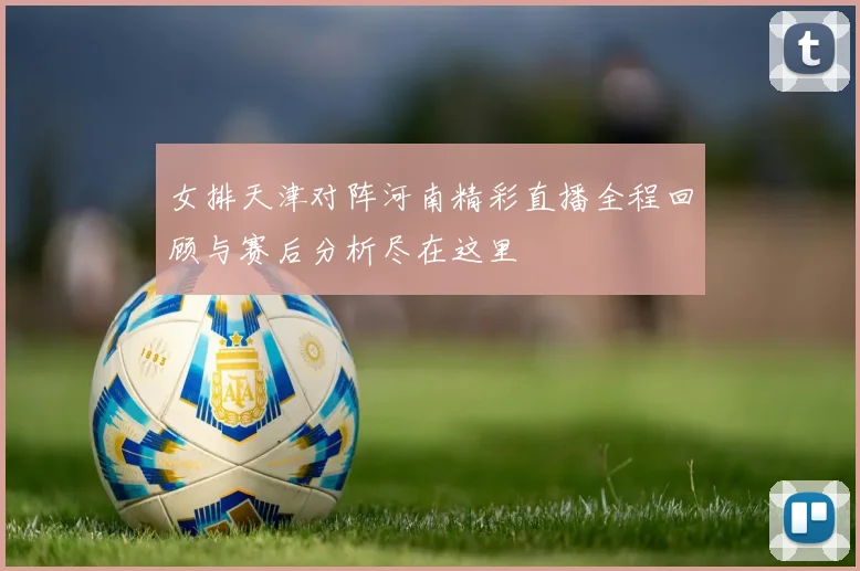 女排天津对阵河南精彩直播全程回顾与赛后分析尽在这里
