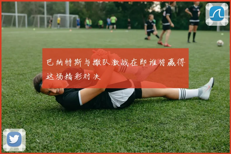 巴纳特斯与撒队激战在即谁将赢得这场精彩对决