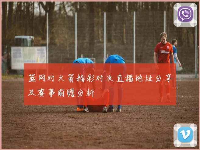篮网对火箭精彩对决直播地址分享及赛事前瞻分析