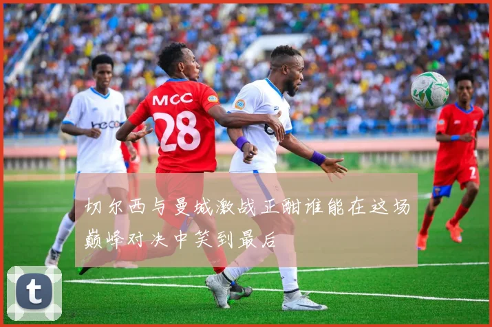 切尔西与曼城激战正酣谁能在这场巅峰对决中笑到最后