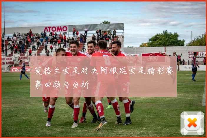 英格兰女足对决阿根廷女足精彩赛事回顾与分析