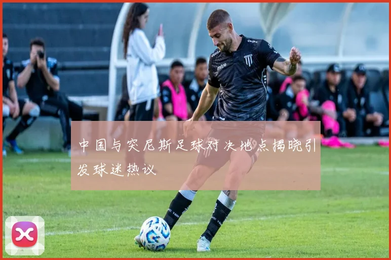 中国与突尼斯足球对决地点揭晓引发球迷热议