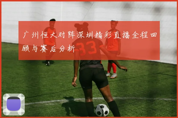 广州恒大对阵深圳精彩直播全程回顾与赛后分析