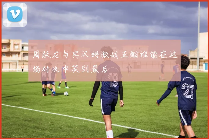 周跃龙与宾汉姆激战正酣谁能在这场对决中笑到最后