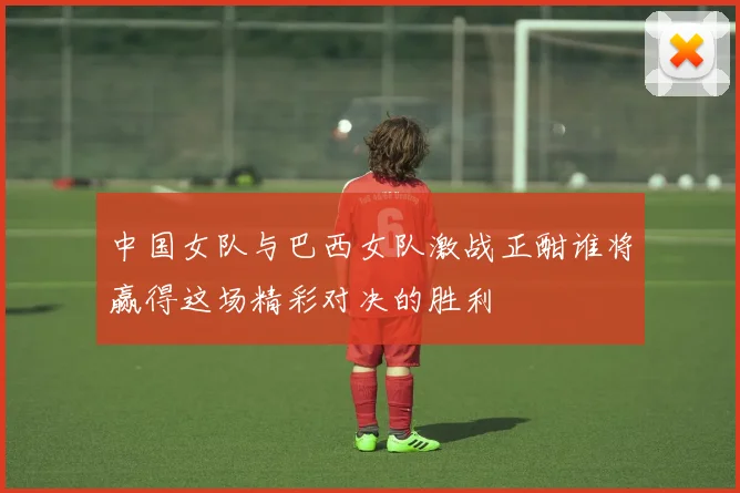 中国女队与巴西女队激战正酣谁将赢得这场精彩对决的胜利