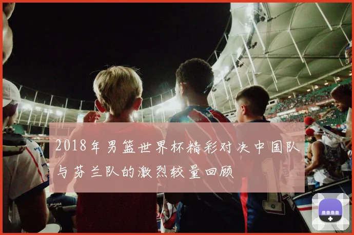 2018年男篮世界杯精彩对决中国队与芬兰队的激烈较量回顾