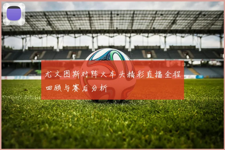 尤文图斯对阵火车头精彩直播全程回顾与赛后分析