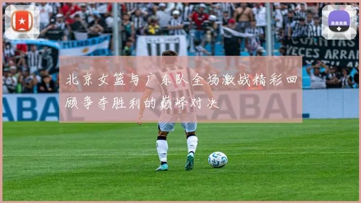 北京女篮与广东队全场激战精彩回顾争夺胜利的巅峰对决