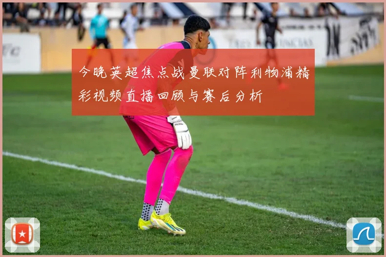 今晚英超焦点战曼联对阵利物浦精彩视频直播回顾与赛后分析