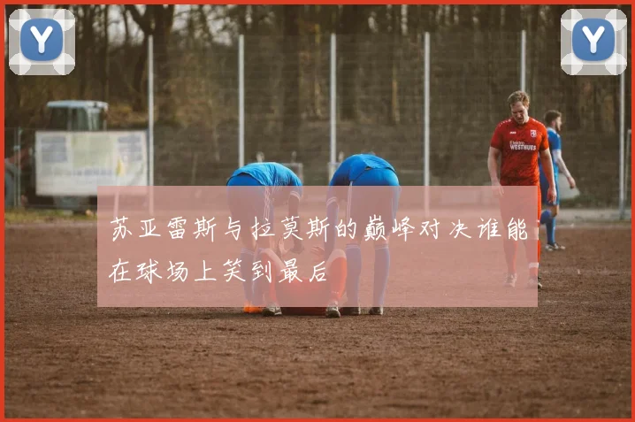 苏亚雷斯与拉莫斯的巅峰对决谁能在球场上笑到最后