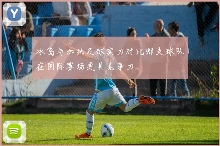 冰岛与加纳足球实力对比哪支球队在国际赛场更具竞争力