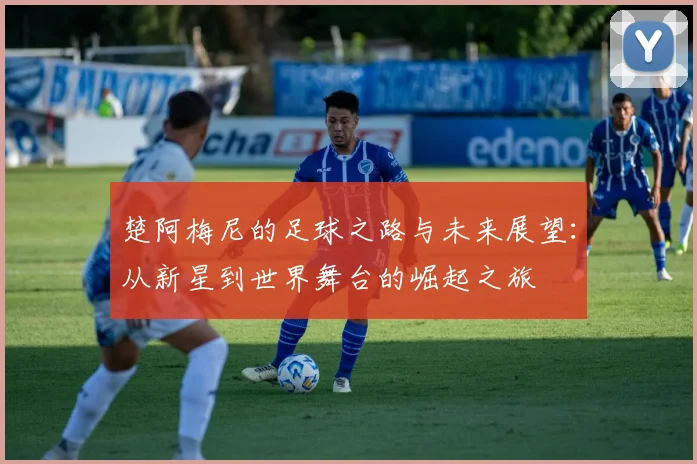 楚阿梅尼的足球之路与未来展望：从新星到世界舞台的崛起之旅