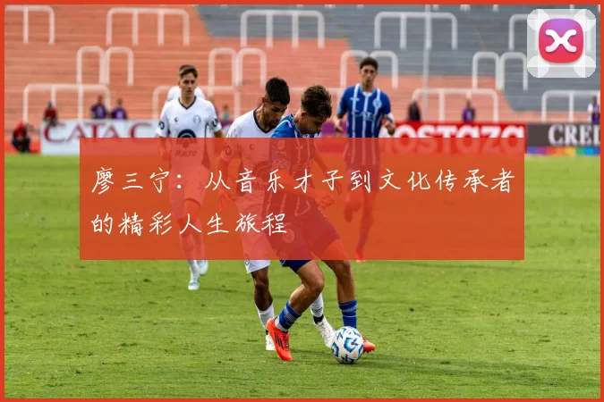 廖三宁：从音乐才子到文化传承者的精彩人生旅程