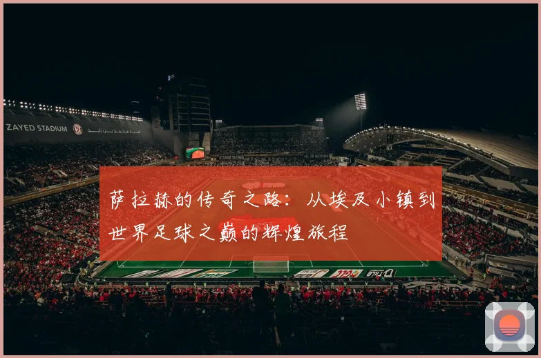 萨拉赫的传奇之路：从埃及小镇到世界足球之巅的辉煌旅程